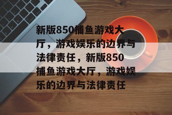 新版850捕鱼游戏大厅,游戏娱乐的边界与法律责任,新版850捕鱼游戏大厅,游戏娱乐的边界与法律责任 新版850捕鱼游戏大厅,游戏娱乐的边界与法律责任,新版850捕鱼游戏大厅,游戏娱乐的边界与法律责任