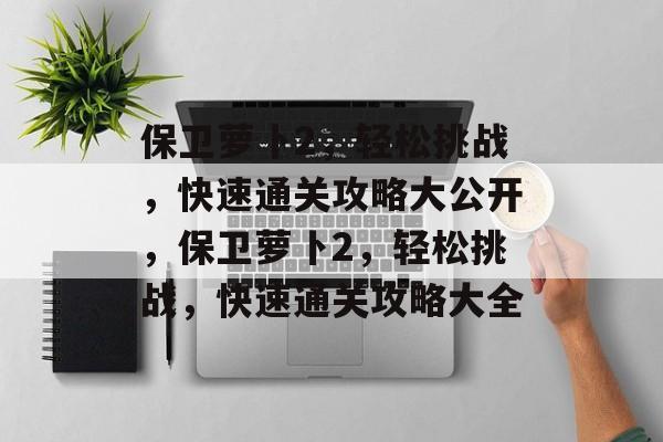 保卫萝卜2,轻松挑战,快速通关攻略大公开,保卫萝卜2,轻松挑战,快速通关攻略大全 保卫萝卜2,轻松挑战,快速通关攻略大公开,保卫萝卜2,轻松挑战,快速通关攻略大全