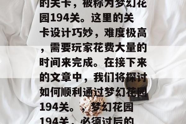 梦幻花园里有一道神奇的关卡,被称为梦幻花园194关。这里的关卡设计巧妙,难度极高,需要玩家花费大量的时间来完成。在接下来的文章中,我们将探讨如何顺利通过梦幻花园194关。,梦幻花园194关,必须过后的秘密 梦幻花园里有一道神奇的关卡,被称为梦幻花园194关。这里的关卡设计巧妙,难度极高,需要玩家花费大量的时间来完成。在接下来的文章中,我们将探讨如何顺利通过梦幻花园194关。,梦幻花园194关,必须过后的秘密