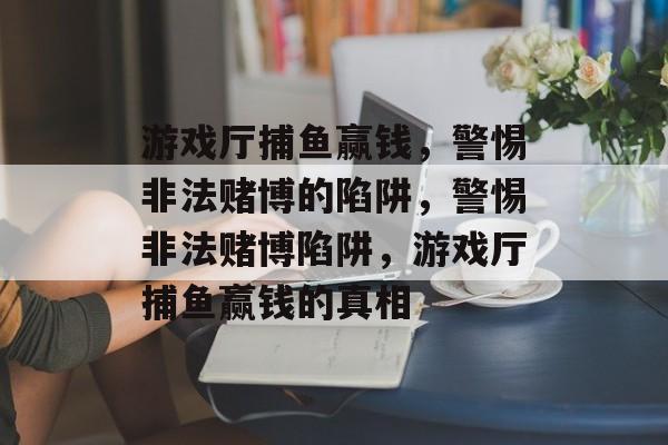 游戏厅捕鱼赢钱,警惕非法赌博的陷阱,警惕非法赌博陷阱,游戏厅捕鱼赢钱的真相 游戏厅捕鱼赢钱,警惕非法赌博的陷阱,警惕非法赌博陷阱,游戏厅捕鱼赢钱的真相