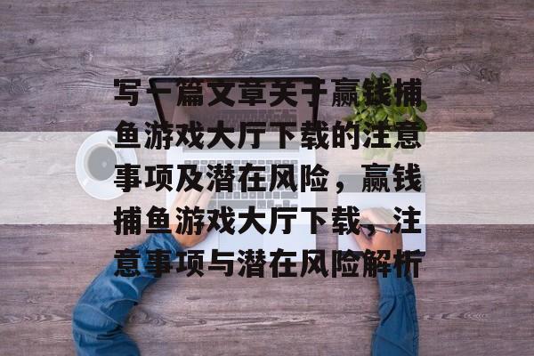 写一篇文章关于赢钱捕鱼游戏大厅下载的注意事项及潜在风险,赢钱捕鱼游戏大厅下载,注意事项与潜在风险解析 写一篇文章关于赢钱捕鱼游戏大厅下载的注意事项及潜在风险,赢钱捕鱼游戏大厅下载,注意事项与潜在风险解析