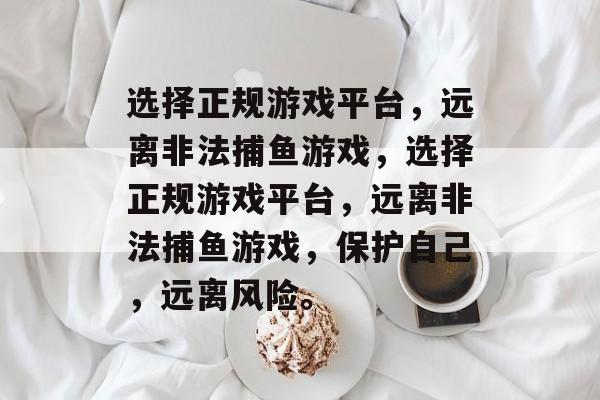 选择正规游戏平台,远离非法捕鱼游戏,选择正规游戏平台,远离非法捕鱼游戏,保护自己,远离风险。 选择正规游戏平台,远离非法捕鱼游戏,选择正规游戏平台,远离非法捕鱼游戏,保护自己,远离风险。