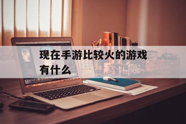 现在手游比较火的游戏有什么 现在手游比较火的游戏有什么