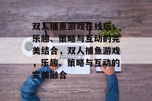 双人捕鱼游戏在线玩,乐趣、策略与互动的完美结合,双人捕鱼游戏,乐趣、策略与互动的完美融合 双人捕鱼游戏在线玩,乐趣、策略与互动的完美结合,双人捕鱼游戏,乐趣、策略与互动的完美融合