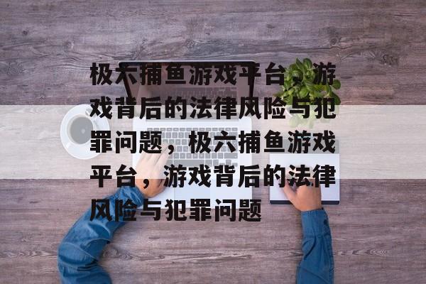 极六捕鱼游戏平台,游戏背后的法律风险与犯罪问题,极六捕鱼游戏平台,游戏背后的法律风险与犯罪问题 极六捕鱼游戏平台,游戏背后的法律风险与犯罪问题,极六捕鱼游戏平台,游戏背后的法律风险与犯罪问题