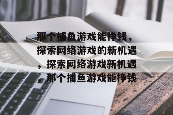 那个捕鱼游戏能挣钱,探索网络游戏的新机遇,探索网络游戏新机遇,那个捕鱼游戏能挣钱 那个捕鱼游戏能挣钱,探索网络游戏的新机遇,探索网络游戏新机遇,那个捕鱼游戏能挣钱