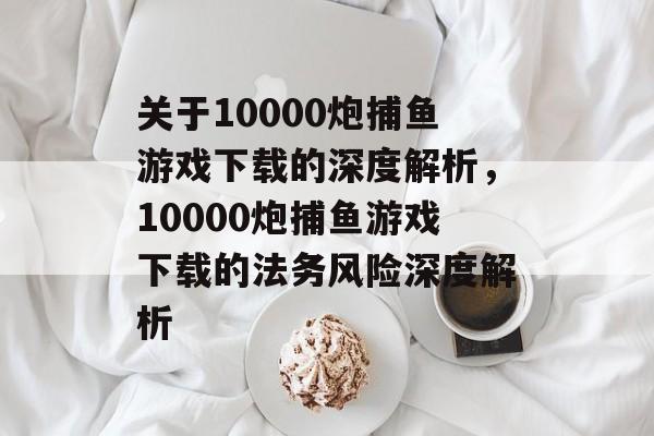 关于10000炮捕鱼游戏下载的深度解析，10000炮捕鱼游戏下载的法务风险深度解析