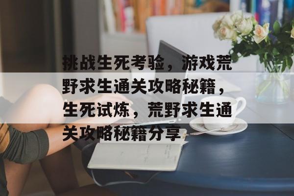 挑战生死考验,游戏荒野求生通关攻略秘籍,生死试炼,荒野求生通关攻略秘籍分享 挑战生死考验,游戏荒野求生通关攻略秘籍,生死试炼,荒野求生通关攻略秘籍分享