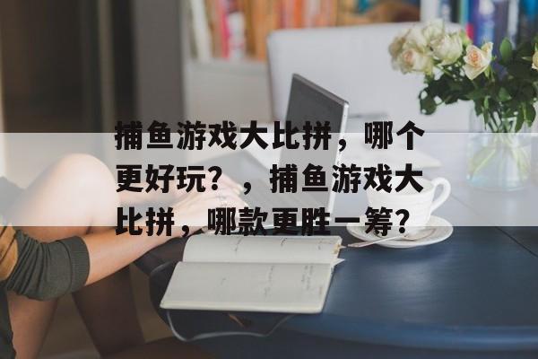 捕鱼游戏大比拼,哪个更好玩?,捕鱼游戏大比拼,哪款更胜一筹? 捕鱼游戏大比拼,哪个更好玩?,捕鱼游戏大比拼,哪款更胜一筹?