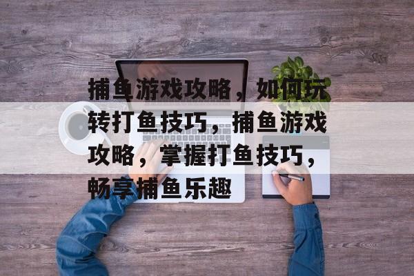 捕鱼游戏攻略,如何玩转打鱼技巧,捕鱼游戏攻略,掌握打鱼技巧,畅享捕鱼乐趣 捕鱼游戏攻略,如何玩转打鱼技巧,捕鱼游戏攻略,掌握打鱼技巧,畅享捕鱼乐趣