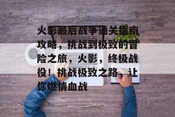 火影最后战争通关指南攻略，挑战到极致的冒险之旅，火影，终极战役！挑战极致之路，让你燃情血战