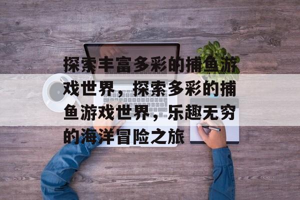 探索丰富多彩的捕鱼游戏世界,探索多彩的捕鱼游戏世界,乐趣无穷的海洋冒险之旅 探索丰富多彩的捕鱼游戏世界,探索多彩的捕鱼游戏世界,乐趣无穷的海洋冒险之旅