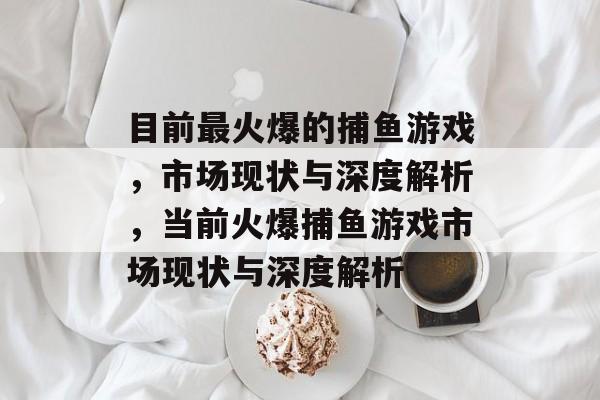 目前最火爆的捕鱼游戏，市场现状与深度解析，当前火爆捕鱼游戏市场现状与深度解析