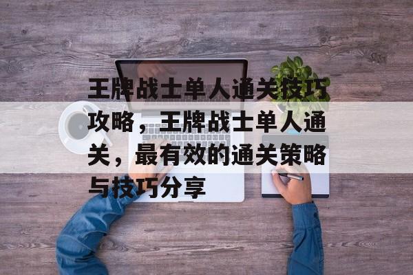 王牌战士单人通关技巧攻略,王牌战士单人通关,最有效的通关策略与技巧分享 王牌战士单人通关技巧攻略,王牌战士单人通关,最有效的通关策略与技巧分享