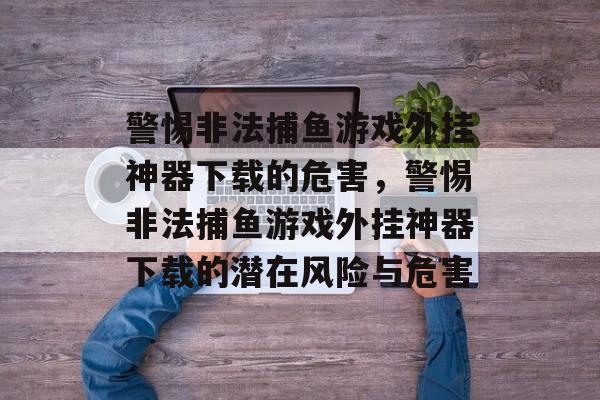 警惕非法捕鱼游戏外挂神器下载的危害,警惕非法捕鱼游戏外挂神器下载的潜在风险与危害 警惕非法捕鱼游戏外挂神器下载的危害,警惕非法捕鱼游戏外挂神器下载的潜在风险与危害