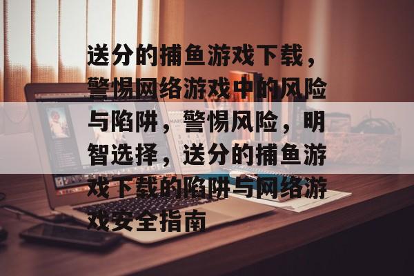 送分的捕鱼游戏下载,警惕网络游戏中的风险与陷阱,警惕风险,明智选择,送分的捕鱼游戏下载的陷阱与网络游戏安全指南 送分的捕鱼游戏下载,警惕网络游戏中的风险与陷阱,警惕风险,明智选择,送分的捕鱼游戏下载的陷阱与网络游戏安全指南