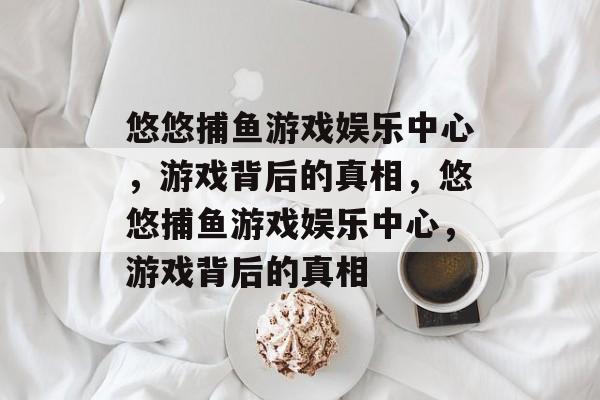 悠悠捕鱼游戏娱乐中心,游戏背后的真相,悠悠捕鱼游戏娱乐中心,游戏背后的真相 悠悠捕鱼游戏娱乐中心,游戏背后的真相,悠悠捕鱼游戏娱乐中心,游戏背后的真相