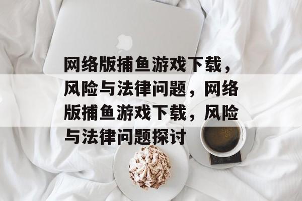 网络版捕鱼游戏下载，风险与法律问题，网络版捕鱼游戏下载，风险与法律问题探讨