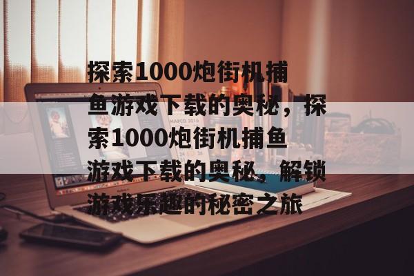 探索1000炮街机捕鱼游戏下载的奥秘，探索1000炮街机捕鱼游戏下载的奥秘，解锁游戏乐趣的秘密之旅