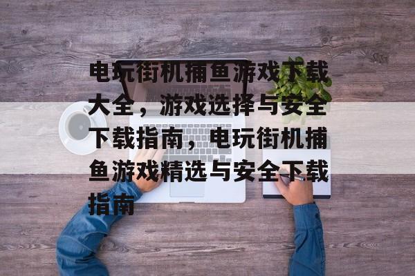 电玩街机捕鱼游戏下载大全，游戏选择与安全下载指南，电玩街机捕鱼游戏精选与安全下载指南