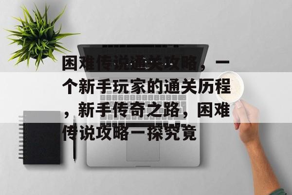 困难传说通关攻略,一个新手玩家的通关历程,新手传奇之路,困难传说攻略一探究竟 困难传说通关攻略,一个新手玩家的通关历程,新手传奇之路,困难传说攻略一探究竟