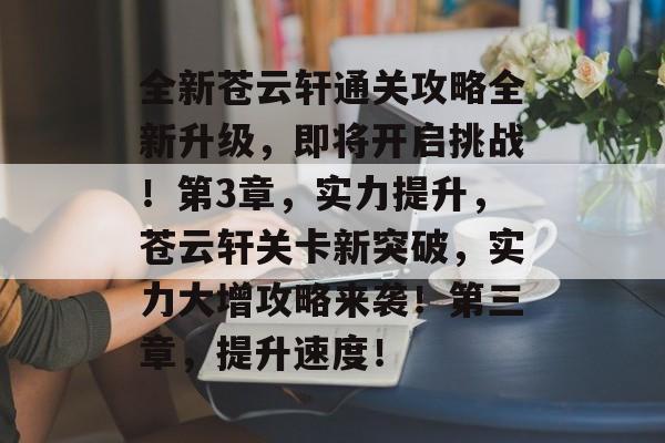 全新苍云轩通关攻略全新升级,即将开启挑战!第3章,实力提升,苍云轩关卡新突破,实力大增攻略来袭!第三章,提升速度! 全新苍云轩通关攻略全新升级,即将开启挑战!第3章,实力提升,苍云轩关卡新突破,实力大增攻略来袭!第三章,提升速度!