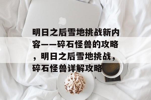 明日之后雪地挑战新内容——碎石怪兽的攻略,明日之后雪地挑战,碎石怪兽详解攻略 明日之后雪地挑战新内容——碎石怪兽的攻略,明日之后雪地挑战,碎石怪兽详解攻略