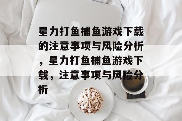 星力打鱼捕鱼游戏下载的注意事项与风险分析,星力打鱼捕鱼游戏下载,注意事项与风险分析 星力打鱼捕鱼游戏下载的注意事项与风险分析,星力打鱼捕鱼游戏下载,注意事项与风险分析