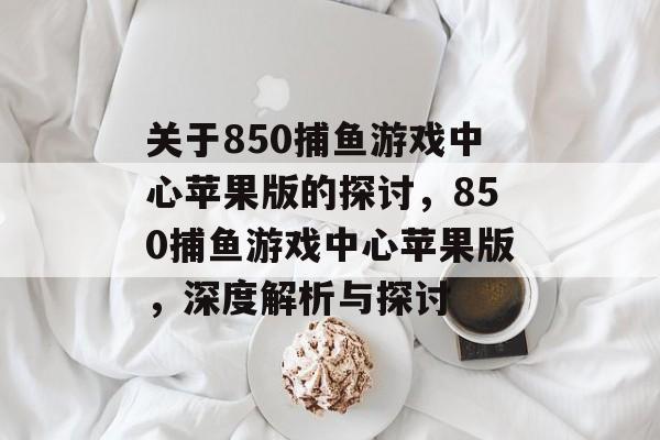 关于850捕鱼游戏中心苹果版的探讨,850捕鱼游戏中心苹果版,深度解析与探讨 关于850捕鱼游戏中心苹果版的探讨,850捕鱼游戏中心苹果版,深度解析与探讨