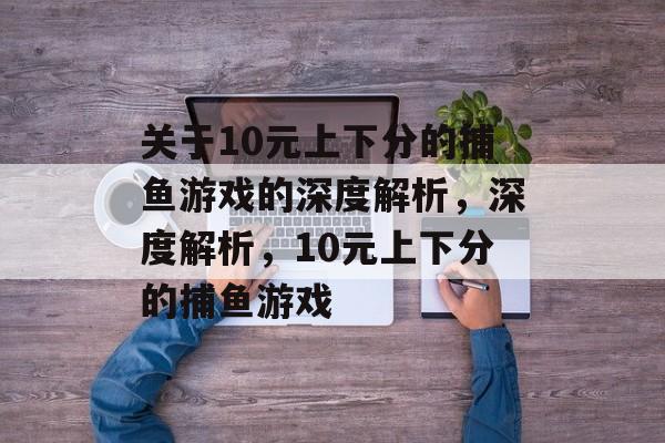 关于10元上下分的捕鱼游戏的深度解析，深度解析，10元上下分的捕鱼游戏