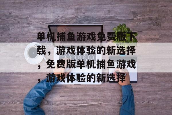单机捕鱼游戏免费版下载,游戏体验的新选择,免费版单机捕鱼游戏,游戏体验的新选择 单机捕鱼游戏免费版下载,游戏体验的新选择,免费版单机捕鱼游戏,游戏体验的新选择