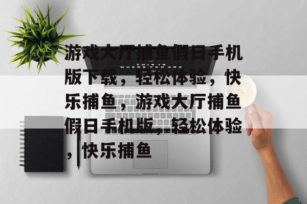 游戏大厅捕鱼假日手机版下载,轻松体验,快乐捕鱼,游戏大厅捕鱼假日手机版,轻松体验,快乐捕鱼 游戏大厅捕鱼假日手机版下载,轻松体验,快乐捕鱼,游戏大厅捕鱼假日手机版,轻松体验,快乐捕鱼