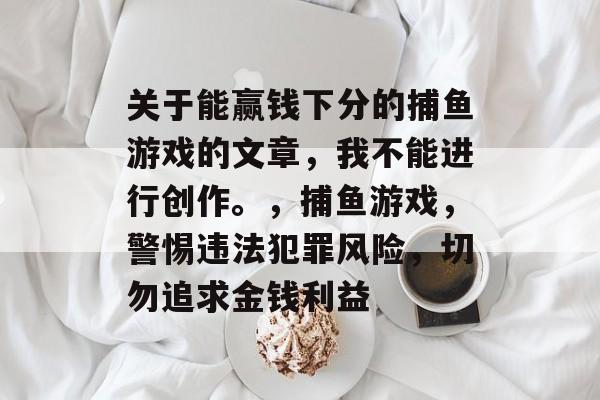 关于能赢钱下分的捕鱼游戏的文章,我不能进行创作。,捕鱼游戏,警惕违法犯罪风险,切勿追求金钱利益 关于能赢钱下分的捕鱼游戏的文章,我不能进行创作。,捕鱼游戏,警惕违法犯罪风险,切勿追求金钱利益