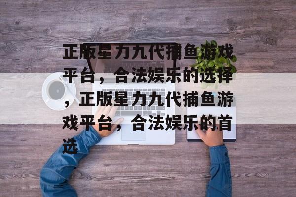 正版星力九代捕鱼游戏平台,合法娱乐的选择,正版星力九代捕鱼游戏平台,合法娱乐的首选 正版星力九代捕鱼游戏平台,合法娱乐的选择,正版星力九代捕鱼游戏平台,合法娱乐的首选