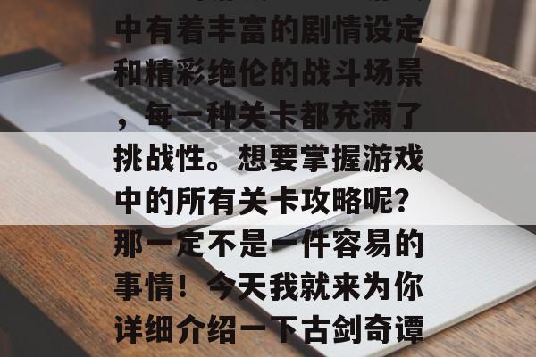古剑奇谭是一款非常受欢迎的游戏之一。游戏中有着丰富的剧情设定和精彩绝伦的战斗场景,每一种关卡都充满了挑战性。想要掌握游戏中的所有关卡攻略呢?那一定不是一件容易的事情!今天我就来为你详细介绍一下古剑奇谭通关全套攻略。,古剑奇谭全攻略 古剑奇谭是一款非常受欢迎的游戏之一。游戏中有着丰富的剧情设定和精彩绝伦的战斗场景,每一种关卡都充满了挑战性。想要掌握游戏中的所有关卡攻略呢?那一定不是一件容易的事情!今天我就来为你详细介绍一下古剑奇谭通关全套攻略。,古剑奇谭全攻略