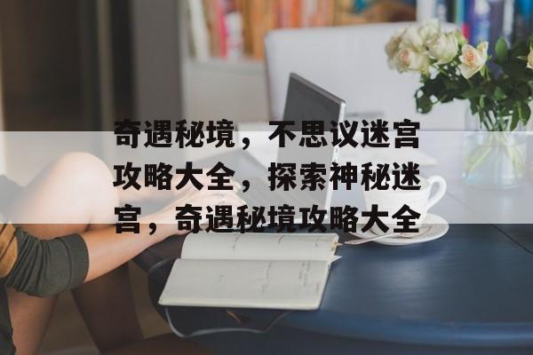 奇遇秘境,不思议迷宫攻略大全,探索神秘迷宫,奇遇秘境攻略大全 奇遇秘境,不思议迷宫攻略大全,探索神秘迷宫,奇遇秘境攻略大全