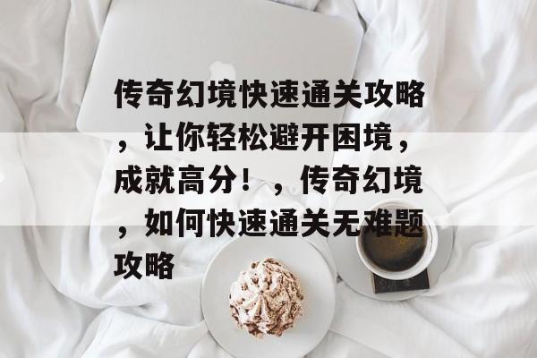 传奇幻境快速通关攻略,让你轻松避开困境,成就高分!,传奇幻境,如何快速通关无难题攻略 传奇幻境快速通关攻略,让你轻松避开困境,成就高分!,传奇幻境,如何快速通关无难题攻略