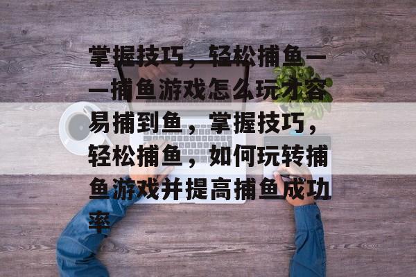 掌握技巧,轻松捕鱼——捕鱼游戏怎么玩才容易捕到鱼,掌握技巧,轻松捕鱼,如何玩转捕鱼游戏并提高捕鱼成功率 掌握技巧,轻松捕鱼——捕鱼游戏怎么玩才容易捕到鱼,掌握技巧,轻松捕鱼,如何玩转捕鱼游戏并提高捕鱼成功率
