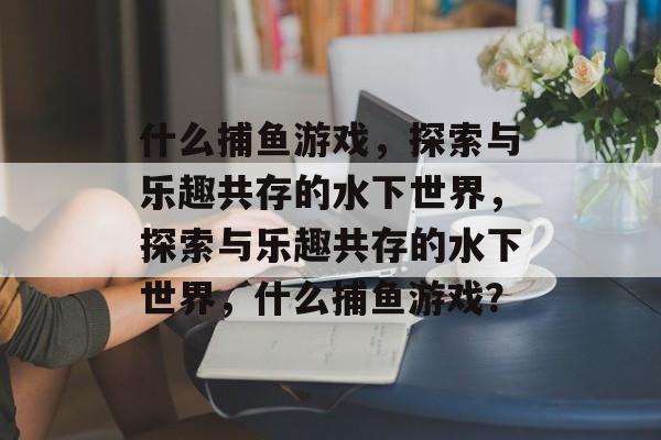 什么捕鱼游戏，探索与乐趣共存的水下世界，探索与乐趣共存的水下世界，什么捕鱼游戏？