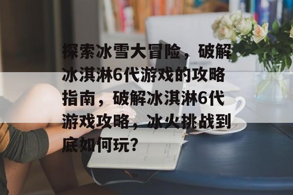 探索冰雪大冒险，破解冰淇淋6代游戏的攻略指南，破解冰淇淋6代游戏攻略，冰火挑战到底如何玩？