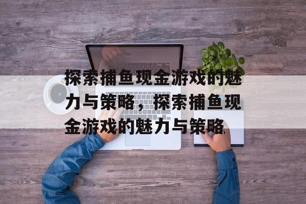 探索捕鱼现金游戏的魅力与策略，探索捕鱼现金游戏的魅力与策略