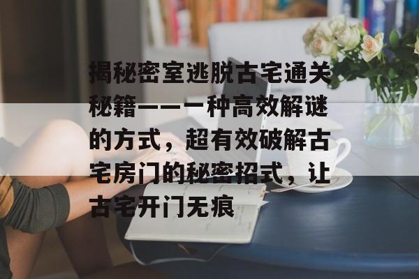 揭秘密室逃脱古宅通关秘籍——一种高效解谜的方式，超有效破解古宅房门的秘密招式，让古宅开门无痕