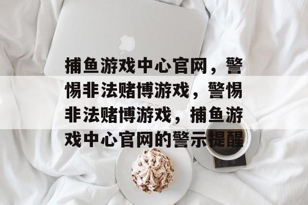 捕鱼游戏中心官网,警惕非法赌博游戏,警惕非法赌博游戏,捕鱼游戏中心官网的警示提醒 捕鱼游戏中心官网,警惕非法赌博游戏,警惕非法赌博游戏,捕鱼游戏中心官网的警示提醒