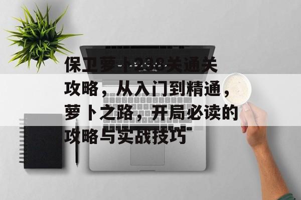 保卫萝卜238关通关攻略,从入门到精通,萝卜之路,开局必读的攻略与实战技巧 保卫萝卜238关通关攻略,从入门到精通,萝卜之路,开局必读的攻略与实战技巧