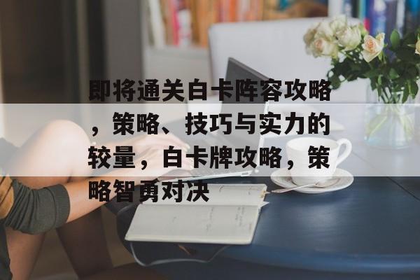 即将通关白卡阵容攻略,策略、技巧与实力的较量,白卡牌攻略,策略智勇对决 即将通关白卡阵容攻略,策略、技巧与实力的较量,白卡牌攻略,策略智勇对决