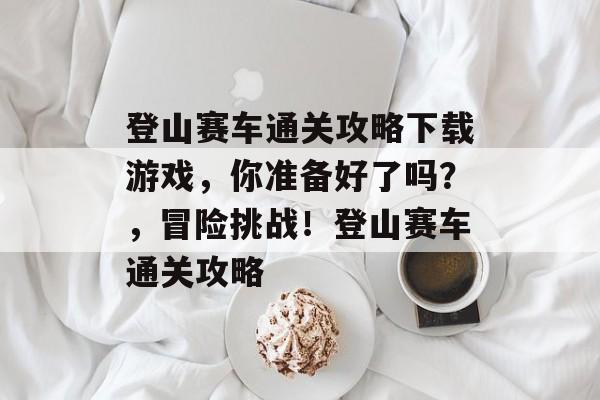 登山赛车通关攻略下载游戏,你准备好了吗?,冒险挑战!登山赛车通关攻略 登山赛车通关攻略下载游戏,你准备好了吗?,冒险挑战!登山赛车通关攻略