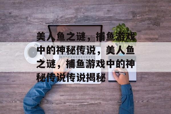 美人鱼之谜，捕鱼游戏中的神秘传说，美人鱼之谜，捕鱼游戏中的神秘传说传说揭秘