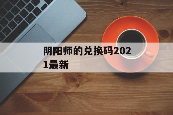 阴阳师的兑换码2021最新 阴阳师的兑换码2021最新