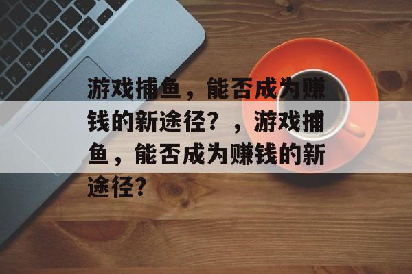 游戏捕鱼,能否成为赚钱的新途径?,游戏捕鱼,能否成为赚钱的新途径? 游戏捕鱼,能否成为赚钱的新途径?,游戏捕鱼,能否成为赚钱的新途径?