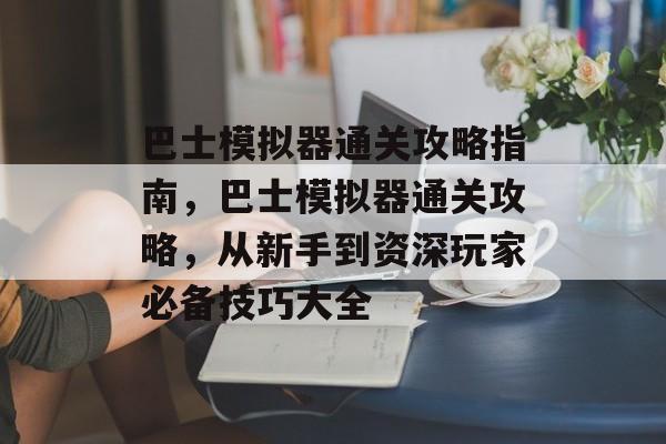 巴士模拟器通关攻略指南,巴士模拟器通关攻略,从新手到资深玩家必备技巧大全 巴士模拟器通关攻略指南,巴士模拟器通关攻略,从新手到资深玩家必备技巧大全
